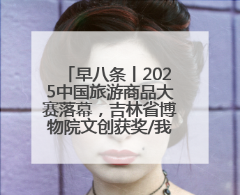 早八条丨2025中国旅游商品大赛落幕，吉林省博物院文创获奖/我国职业本科高校加速扩容